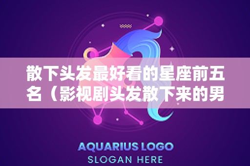 散下头发最好看的星座前五名（影视剧头发散下来的男演员）