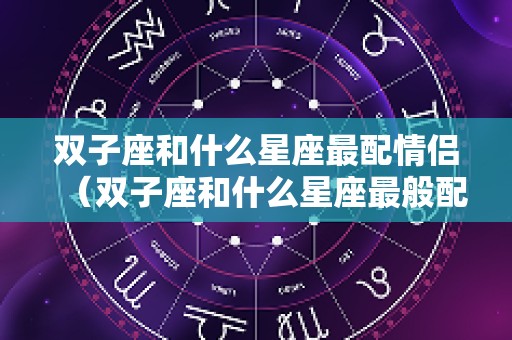 双子座和什么星座最配情侣（双子座和什么星座最般配）
