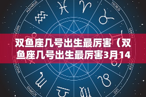 双鱼座几号出生最厉害（双鱼座几号出生最厉害3月14日）