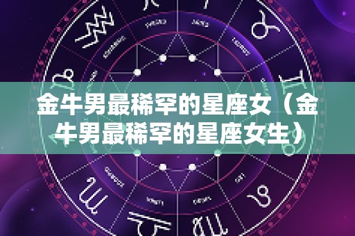 金牛男最稀罕的星座女（金牛男最稀罕的星座女生）