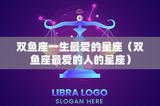双鱼座一生最爱的星座（双鱼座最爱的人的星座）