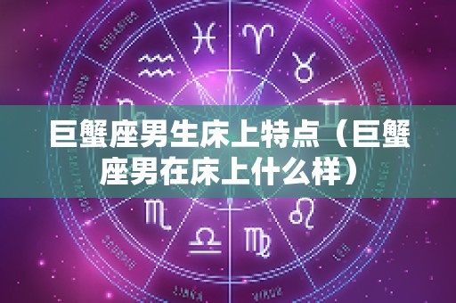 巨蟹座男生床上特点（巨蟹座男在床上什么样）