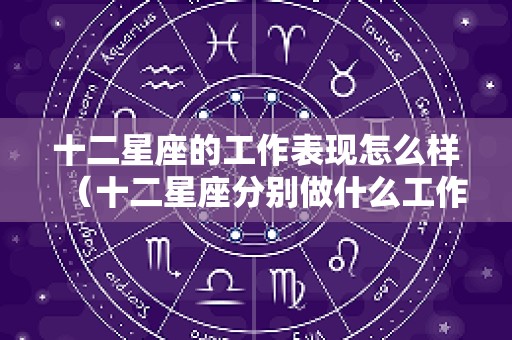 十二星座的工作表现怎么样（十二星座分别做什么工作）