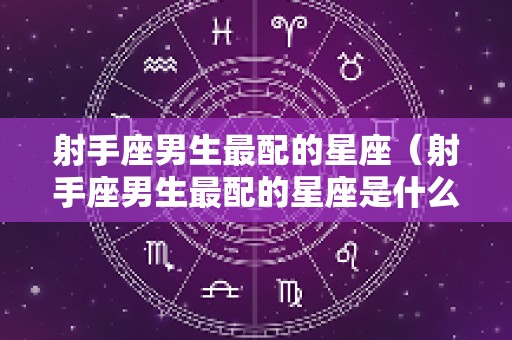 射手座男生最配的星座（射手座男生最配的星座是什么星座）