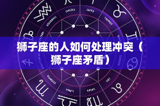 狮子座的人如何处理冲突（狮子座矛盾）