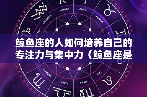 鲸鱼座的人如何培养自己的专注力与集中力（鲸鱼座是什么性格）