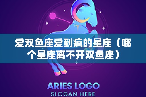 爱双鱼座爱到疯的星座（哪个星座离不开双鱼座）