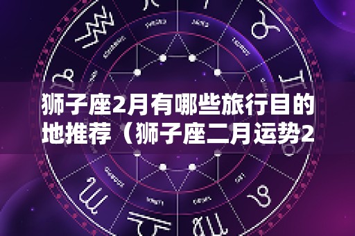 狮子座2月有哪些旅行目的地推荐（狮子座二月运势2025）