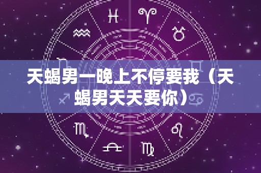 天蝎男一晚上不停要我（天蝎男天天要你）
