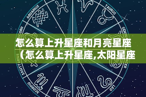 怎么算上升星座和月亮星座（怎么算上升星座,太阳星座,月亮星座）
