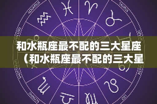 和水瓶座最不配的三大星座（和水瓶座最不配的三大星座是什么）