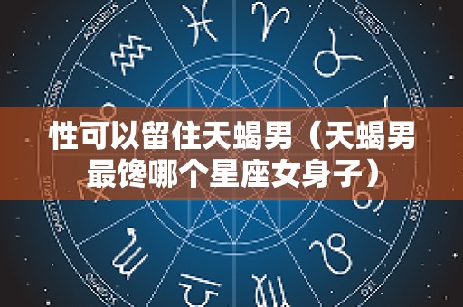 性可以留住天蝎男（天蝎男最馋哪个星座女身子）
