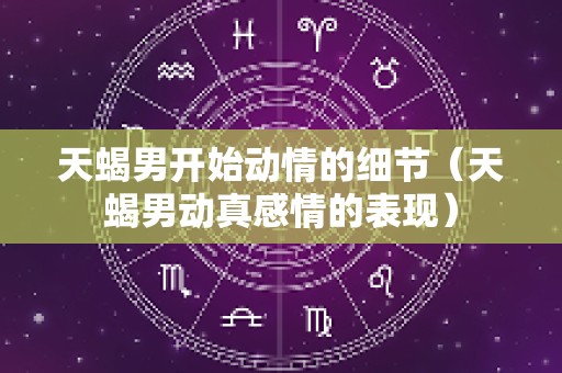 天蝎男开始动情的细节（天蝎男动真感情的表现）
