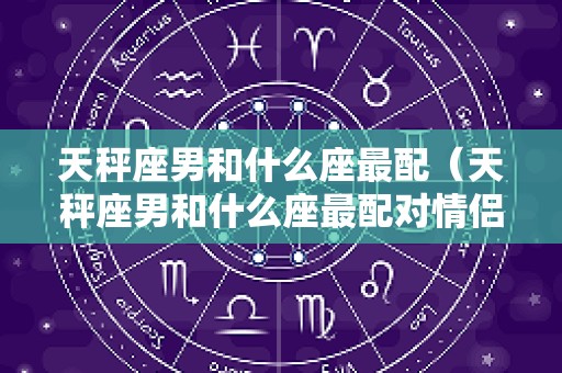 天秤座男和什么座最配（天秤座男和什么座最配对情侣100%）