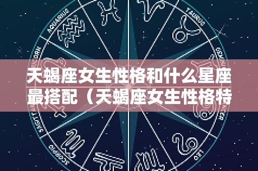 天蝎座女生性格和什么星座最搭配（天蝎座女生性格特点配什么星座好）