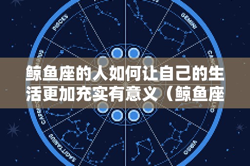 鲸鱼座的人如何让自己的生活更加充实有意义（鲸鱼座的人如何让自己的生活更加充实有意义）