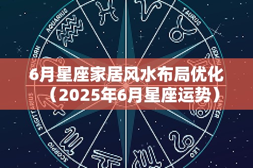 6月星座家居风水布局优化（2025年6月星座运势）