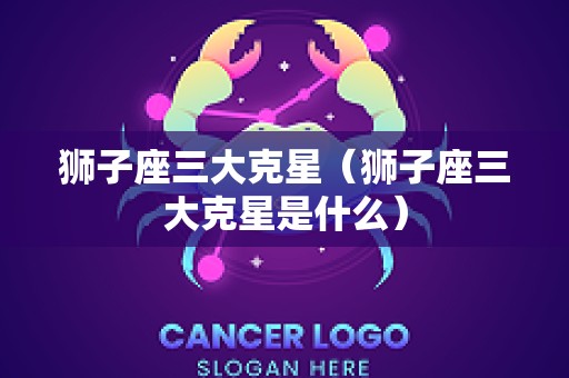 狮子座三大克星（狮子座三大克星是什么）