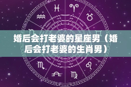 婚后会打老婆的星座男（婚后会打老婆的生肖男）