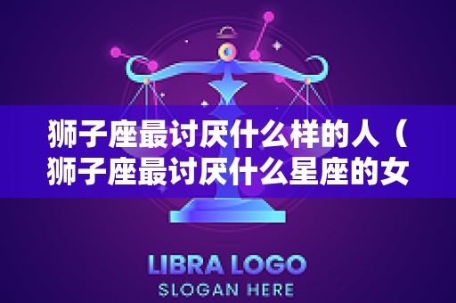狮子座最讨厌什么样的人（狮子座最讨厌什么星座的女生）