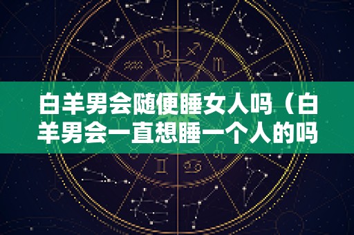 白羊男会随便睡女人吗（白羊男会一直想睡一个人的吗）