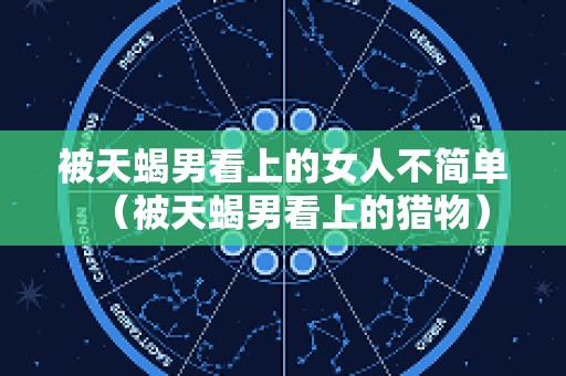 被天蝎男看上的女人不简单（被天蝎男看上的猎物）
