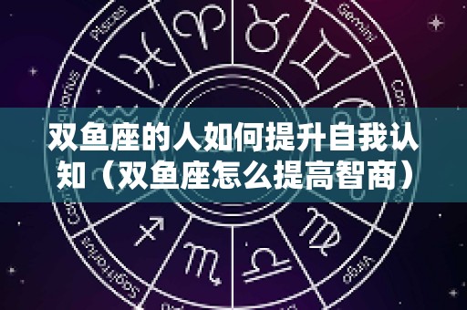 双鱼座的人如何提升自我认知（双鱼座怎么提高智商）