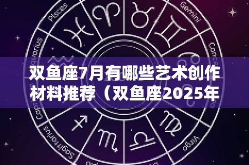 双鱼座7月有哪些艺术创作材料推荐（双鱼座2025年7月感情占卜）