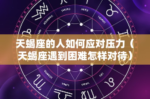 天蝎座的人如何应对压力（天蝎座遇到困难怎样对待）