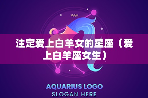 注定爱上白羊女的星座（爱上白羊座女生）