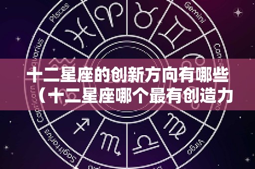 十二星座的创新方向有哪些（十二星座哪个最有创造力）