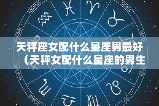 天秤座女配什么星座男最好（天秤女配什么星座的男生好呢）