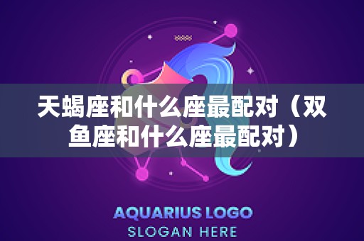 天蝎座和什么座最配对（双鱼座和什么座最配对）