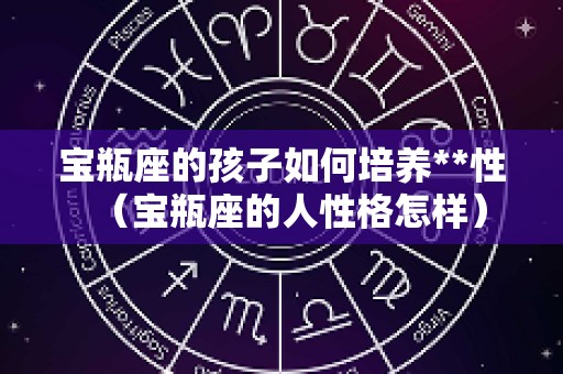 宝瓶座的孩子如何培养**性（宝瓶座的人性格怎样）
