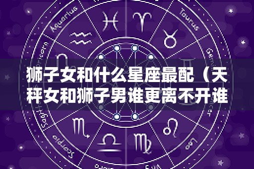 狮子女和什么星座最配（天秤女和狮子男谁更离不开谁）