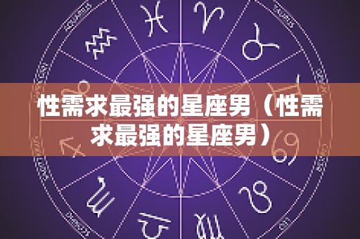 性需求最强的星座男（性需求最强的星座男）