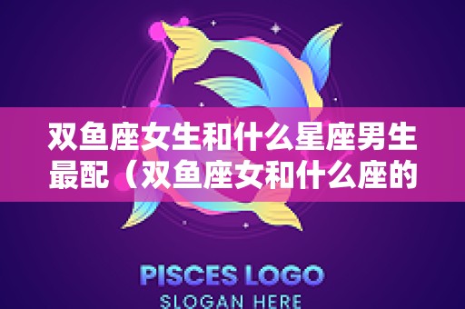双鱼座女生和什么星座男生最配（双鱼座女和什么座的男生最配）
