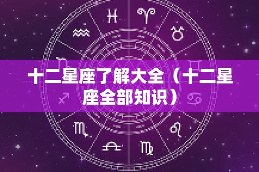 十二星座了解大全（十二星座全部知识）