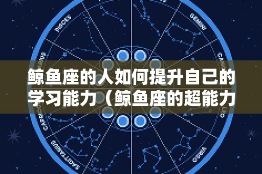 鲸鱼座的人如何提升自己的学习能力（鲸鱼座的超能力）