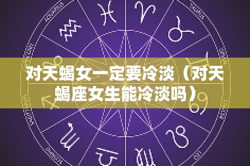 对天蝎女一定要冷淡（对天蝎座女生能冷淡吗）