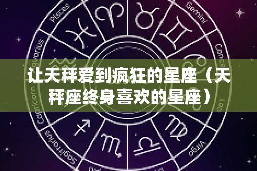 让天秤爱到疯狂的星座（天秤座终身喜欢的星座）