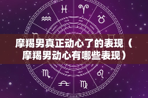 摩羯男真正动心了的表现（摩羯男动心有哪些表现）