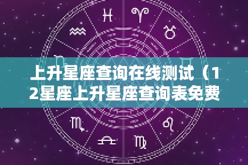 上升星座查询在线测试（12星座上升星座查询表免费）