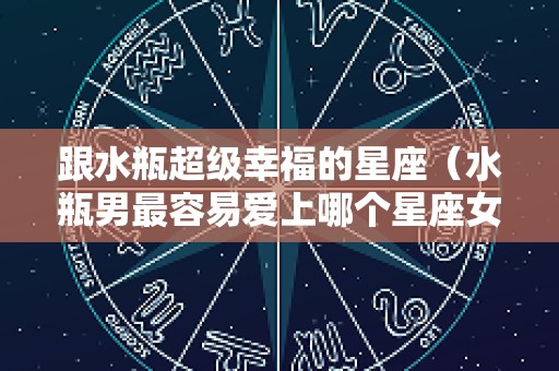 跟水瓶超级幸福的星座（水瓶男最容易爱上哪个星座女）
