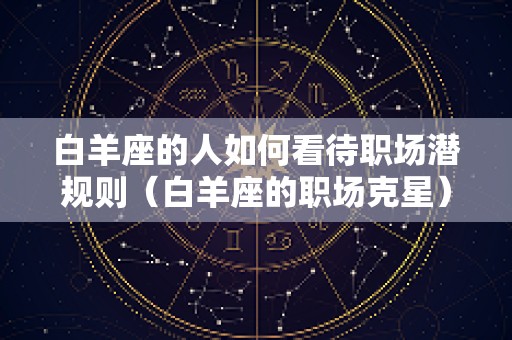白羊座的人如何看待职场潜规则（白羊座的职场克星）