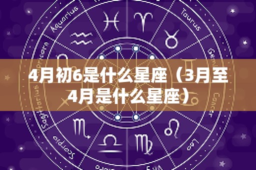 4月初6是什么星座（3月至4月是什么星座）