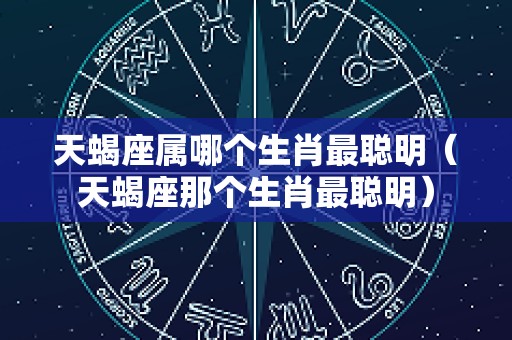 天蝎座属哪个生肖最聪明（天蝎座那个生肖最聪明）
