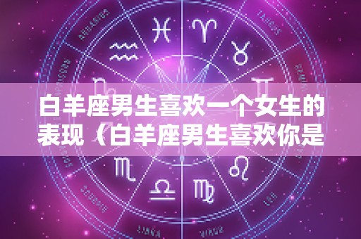 白羊座男生喜欢一个女生的表现（白羊座男生喜欢你是什么）