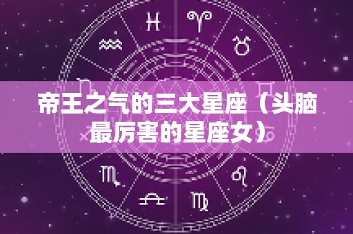 帝王之气的三大星座（头脑最厉害的星座女）