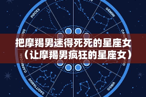 把摩羯男迷得死死的星座女（让摩羯男疯狂的星座女）
